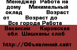 Менеджер. Работа на дому. › Минимальный оклад ­ 30 000 › Возраст от ­ 25 › Возраст до ­ 35 - Все города Работа » Вакансии   . Кировская обл.,Шишканы слоб.